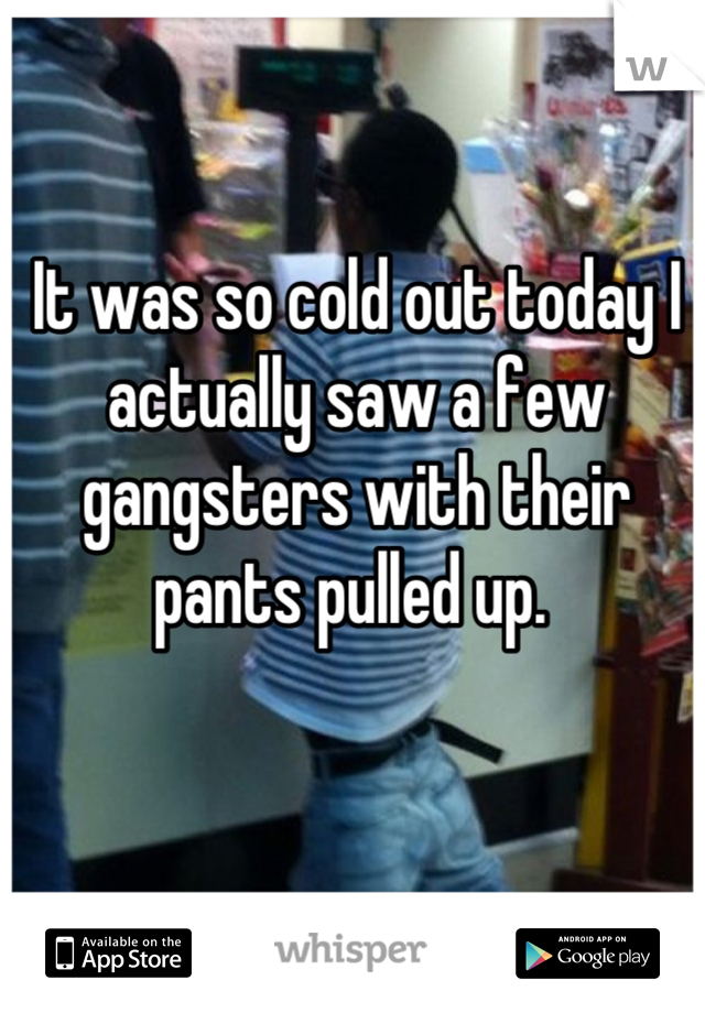 It was so cold out today I actually saw a few gangsters with their pants pulled up. 
