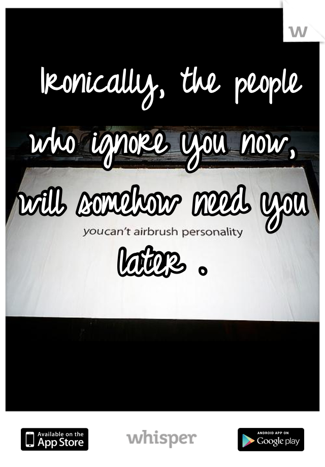  Ironically, the people who ignore you now, will somehow need you later .