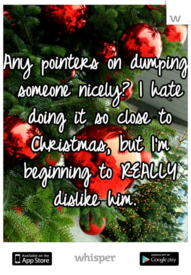 Any pointers on dumping someone nicely? I hate doing it so close to Christmas, but I'm beginning to REALLY dislike him. 