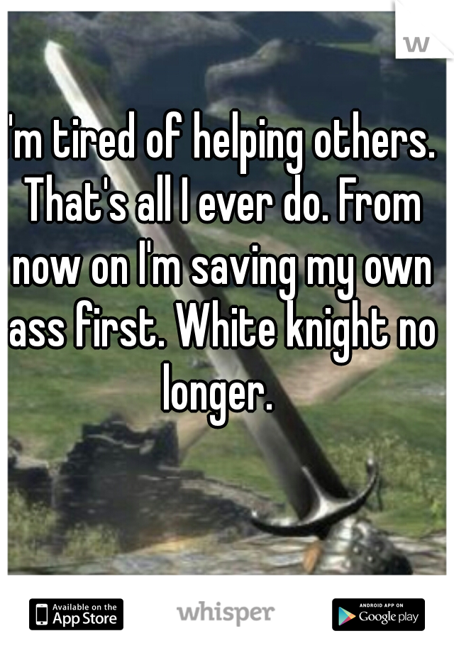 I'm tired of helping others. That's all I ever do. From now on I'm saving my own ass first. White knight no longer. 