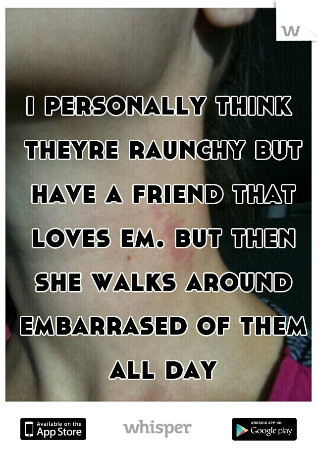 i personally think theyre raunchy but have a friend that loves em. but then she walks around embarrased of them all day