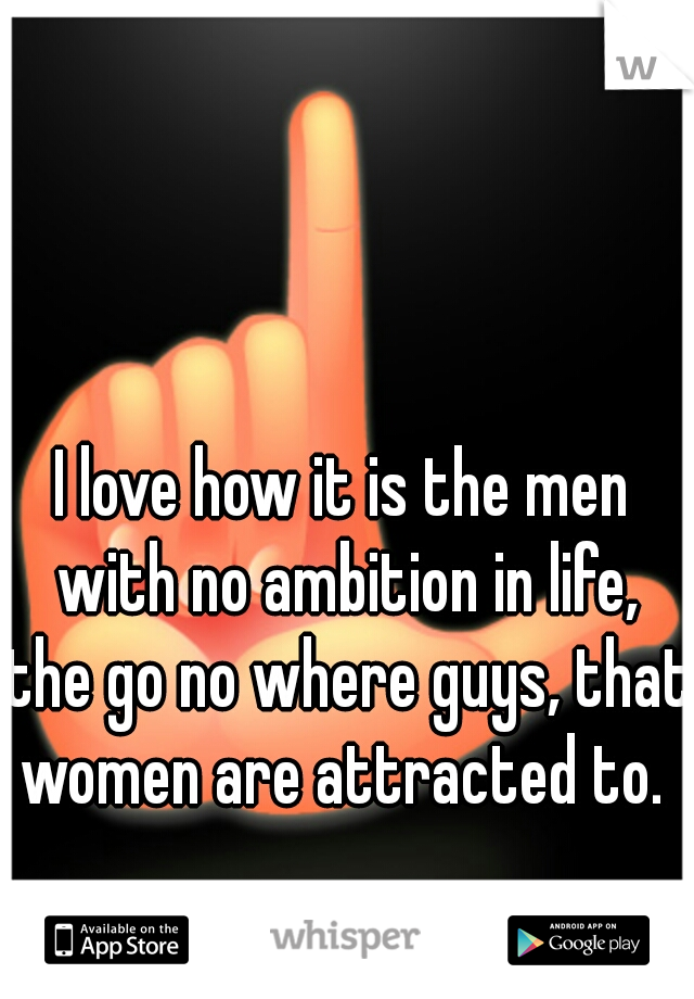 I love how it is the men with no ambition in life, the go no where guys, that women are attracted to. 