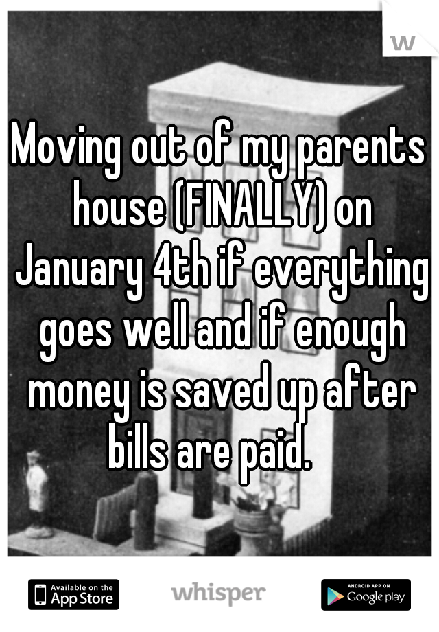 Moving out of my parents house (FINALLY) on January 4th if everything goes well and if enough money is saved up after bills are paid.   