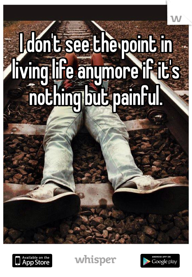 I don't see the point in living life anymore if it's nothing but painful.