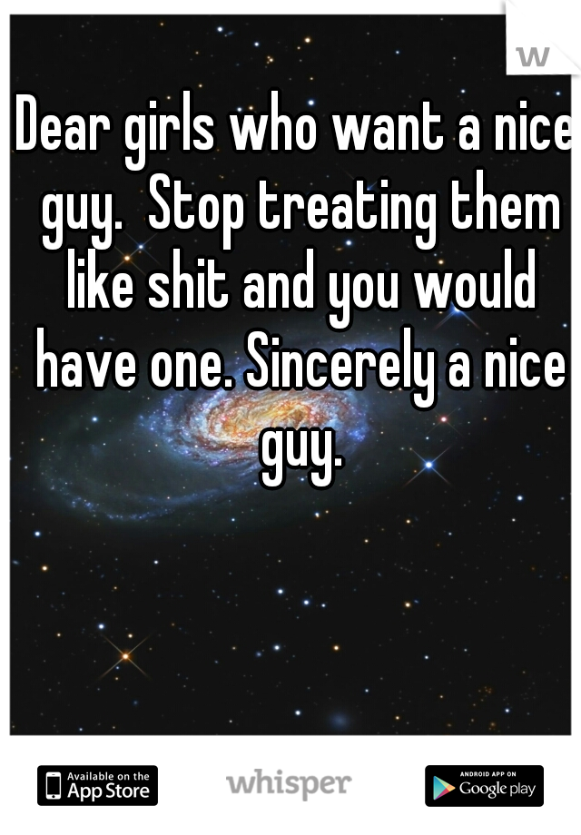Dear girls who want a nice guy.  Stop treating them like shit and you would have one. Sincerely a nice guy.