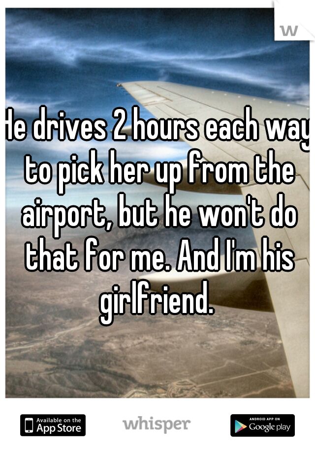 He drives 2 hours each way to pick her up from the airport, but he won't do that for me. And I'm his girlfriend. 