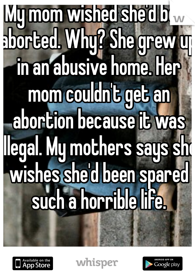 My mom wished she'd been aborted. Why? She grew up in an abusive home. Her mom couldn't get an abortion because it was illegal. My mothers says she wishes she'd been spared such a horrible life.