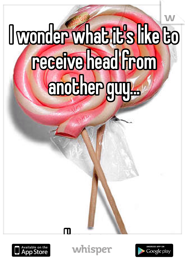 I wonder what it's like to receive head from another guy...





I'm a guy. 