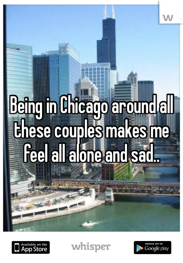 Being in Chicago around all these couples makes me feel all alone and sad..