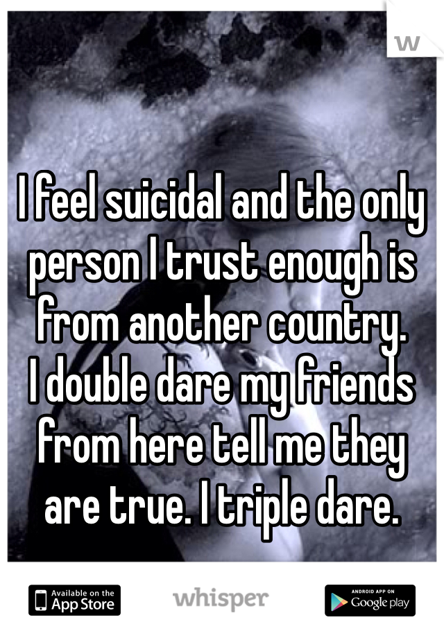 I feel suicidal and the only person I trust enough is from another country. 
I double dare my friends from here tell me they are true. I triple dare. 