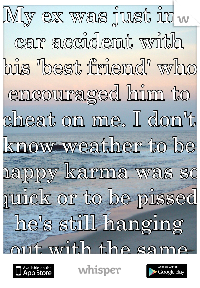 My ex was just in a car accident with his 'best friend' who encouraged him to cheat on me. I don't know weather to be happy karma was so quick or to be pissed he's still hanging out with the same pricks.