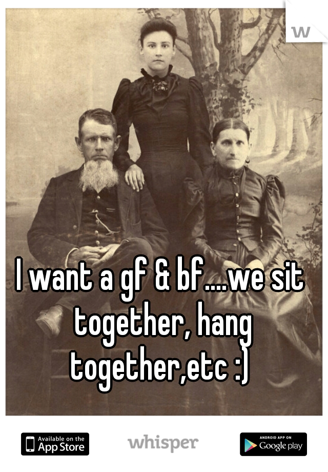 I want a gf & bf....we sit together, hang together,etc :) 