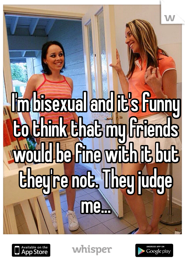 I'm bisexual and it's funny to think that my friends would be fine with it but they're not. They judge me...