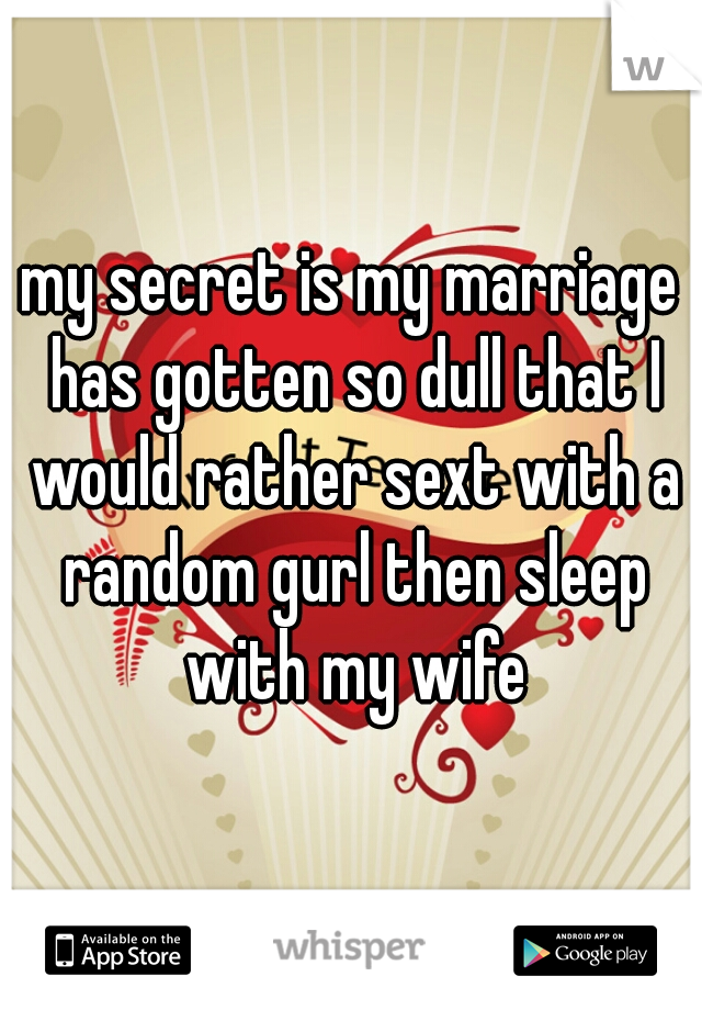 my secret is my marriage has gotten so dull that I would rather sext with a random gurl then sleep with my wife