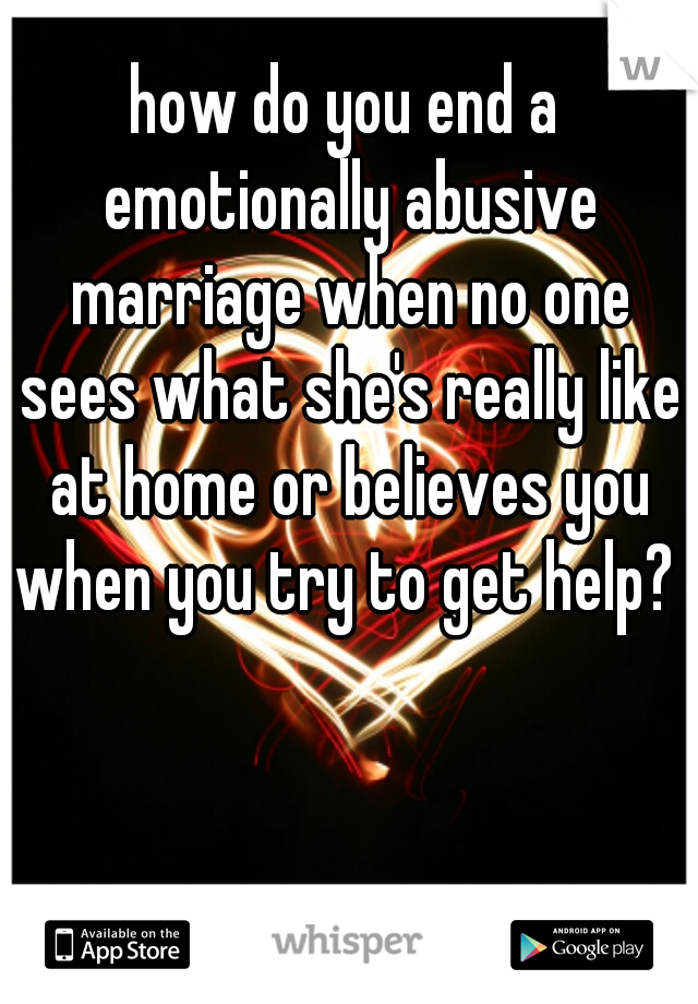 how do you end a emotionally abusive marriage when no one sees what she's really like at home or believes you when you try to get help? 