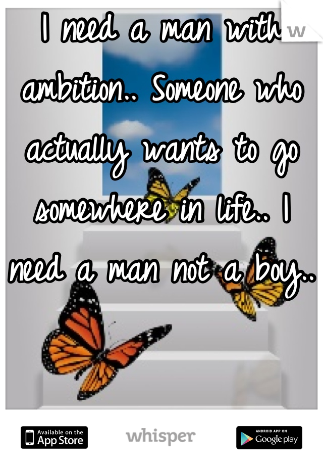 I need a man with ambition.. Someone who actually wants to go somewhere in life.. I need a man not a boy.. 