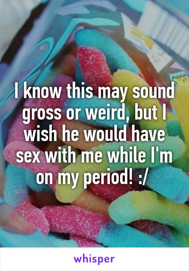 I know this may sound gross or weird, but I wish he would have sex with me while I'm on my period! :/ 