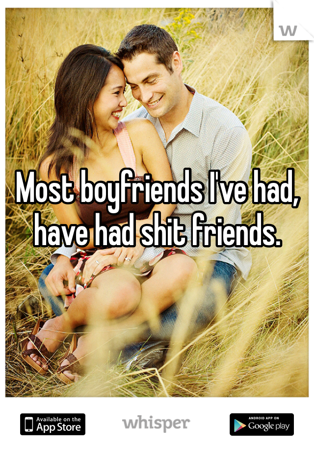 Most boyfriends I've had, have had shit friends.