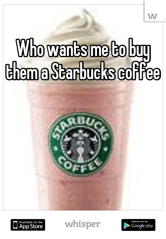Who wants me to buy them a Starbucks coffee