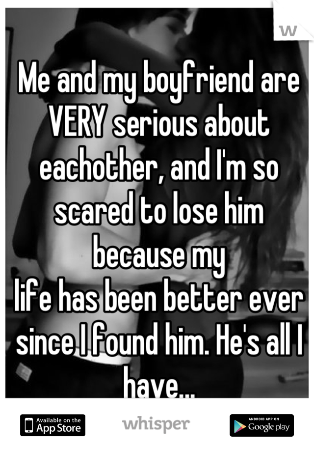 Me and my boyfriend are VERY serious about eachother, and I'm so scared to lose him because my
life has been better ever since I found him. He's all I have...