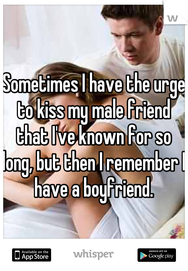 Sometimes I have the urge to kiss my male friend that I've known for so long, but then I remember I have a boyfriend.