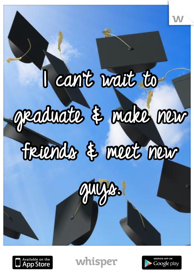 I can't wait to graduate & make new friends & meet new guys. 
