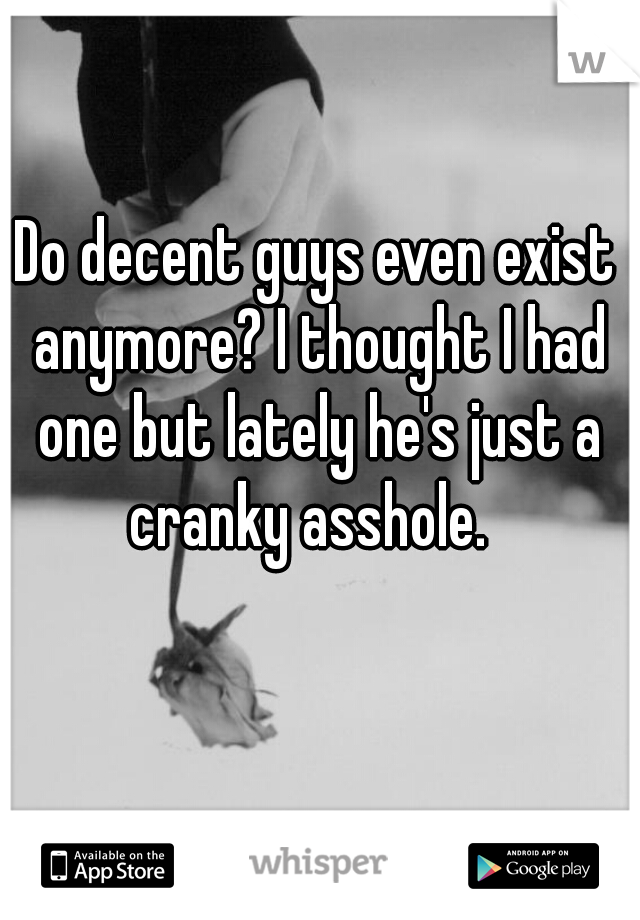 Do decent guys even exist anymore? I thought I had one but lately he's just a cranky asshole.  
