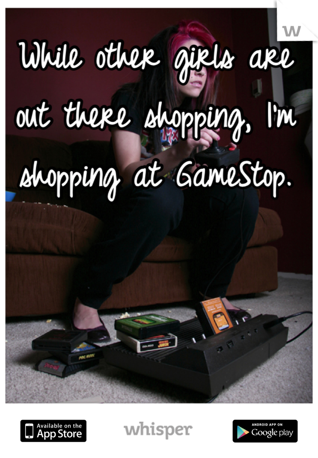 While other girls are out there shopping, I'm shopping at GameStop.