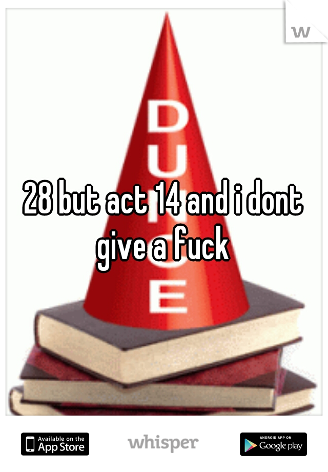 28 but act 14 and i dont give a fuck 