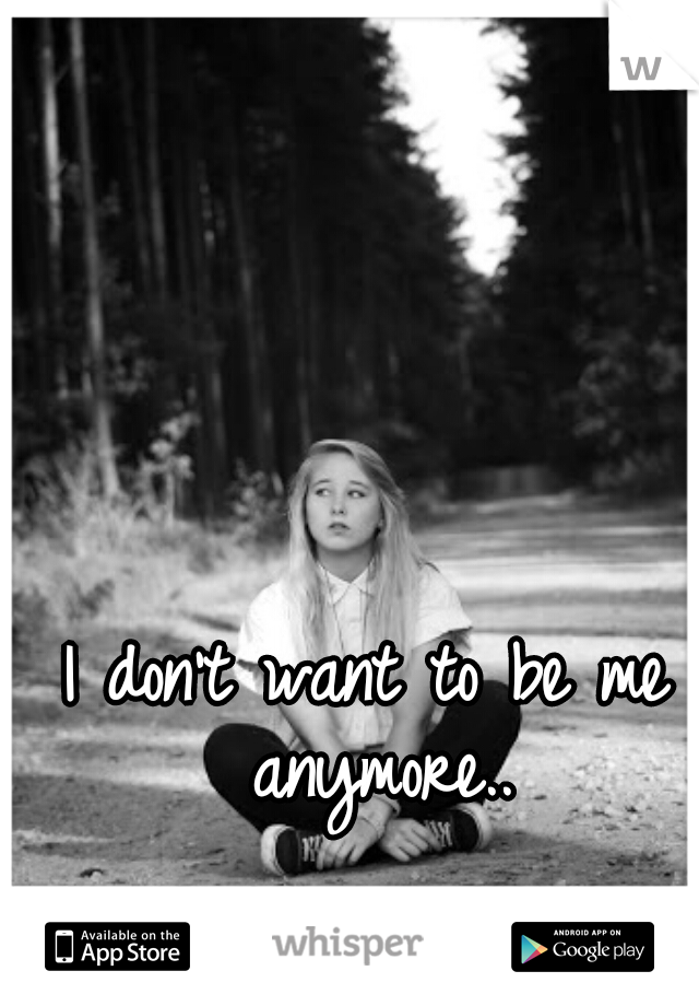 I don't want to be me anymore..