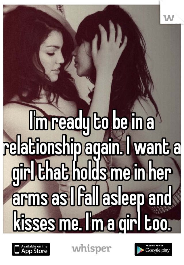 I'm ready to be in a relationship again. I want a girl that holds me in her arms as I fall asleep and kisses me. I'm a girl too. 