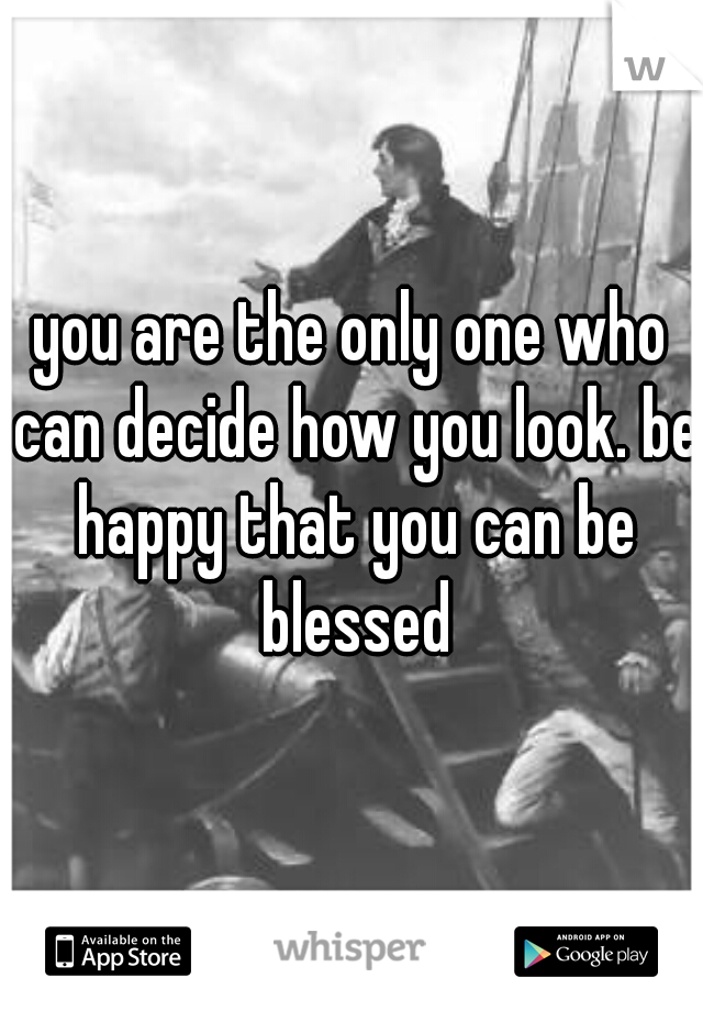 you are the only one who can decide how you look. be happy that you can be blessed