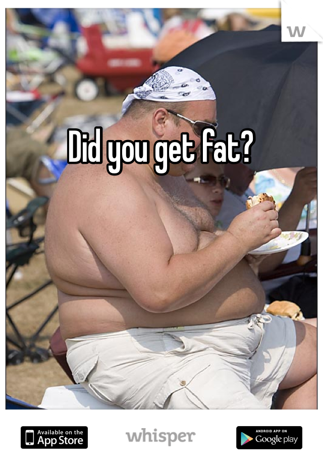 Did you get fat? 