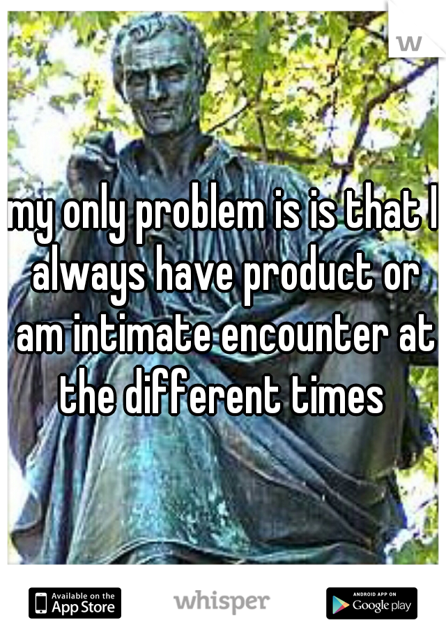 my only problem is is that I always have product or am intimate encounter at the different times 
