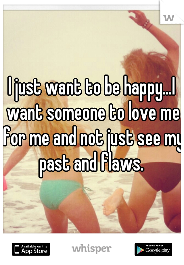 I just want to be happy...I want someone to love me for me and not just see my past and flaws. 