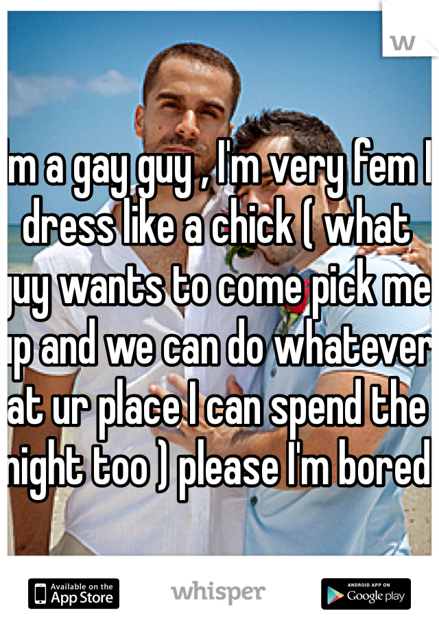 I'm a gay guy , I'm very fem I dress like a chick ( what guy wants to come pick me up and we can do whatever at ur place I can spend the night too ) please I'm bored 