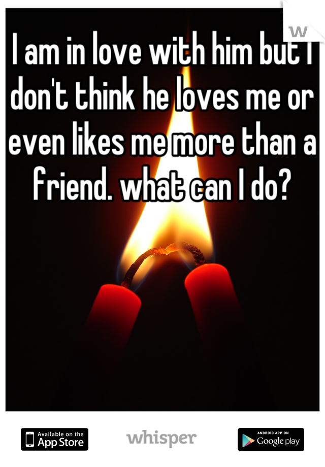 I am in love with him but I don't think he loves me or even likes me more than a friend. what can I do?