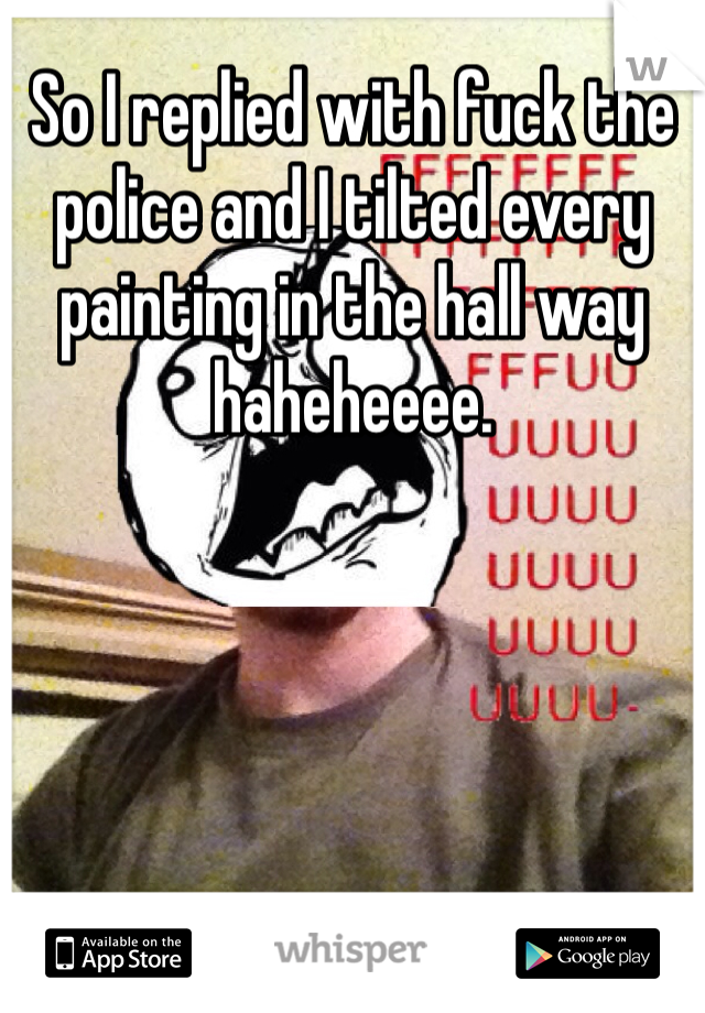 So I replied with fuck the police and I tilted every painting in the hall way haheheeee. 
