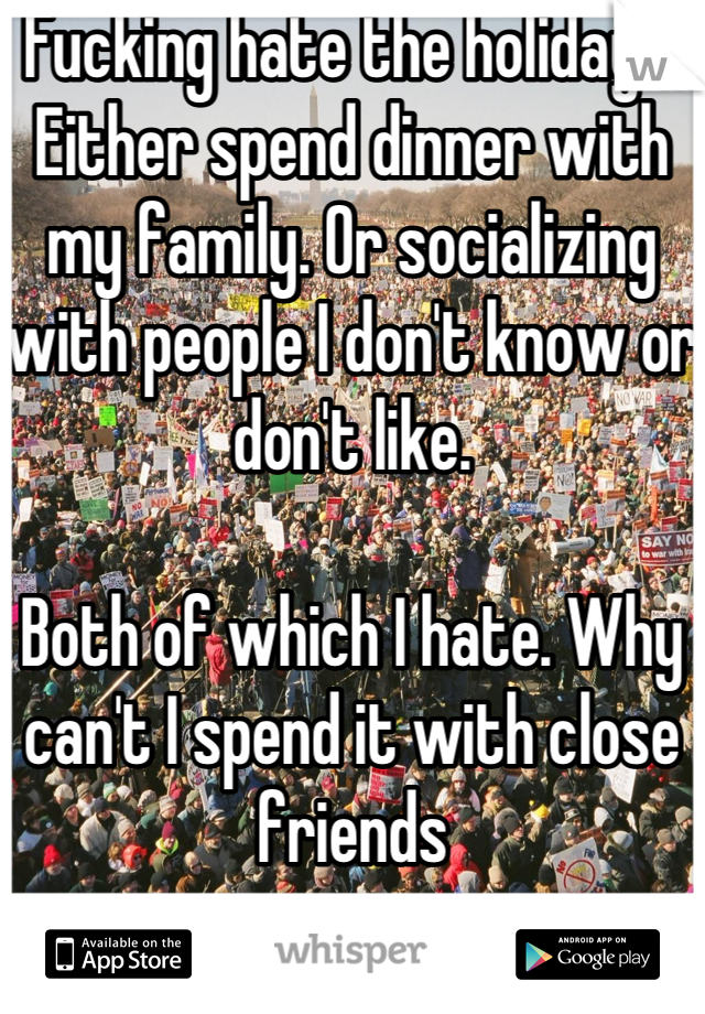 Fucking hate the holidays. Either spend dinner with my family. Or socializing with people I don't know or don't like.  

Both of which I hate. Why can't I spend it with close friends