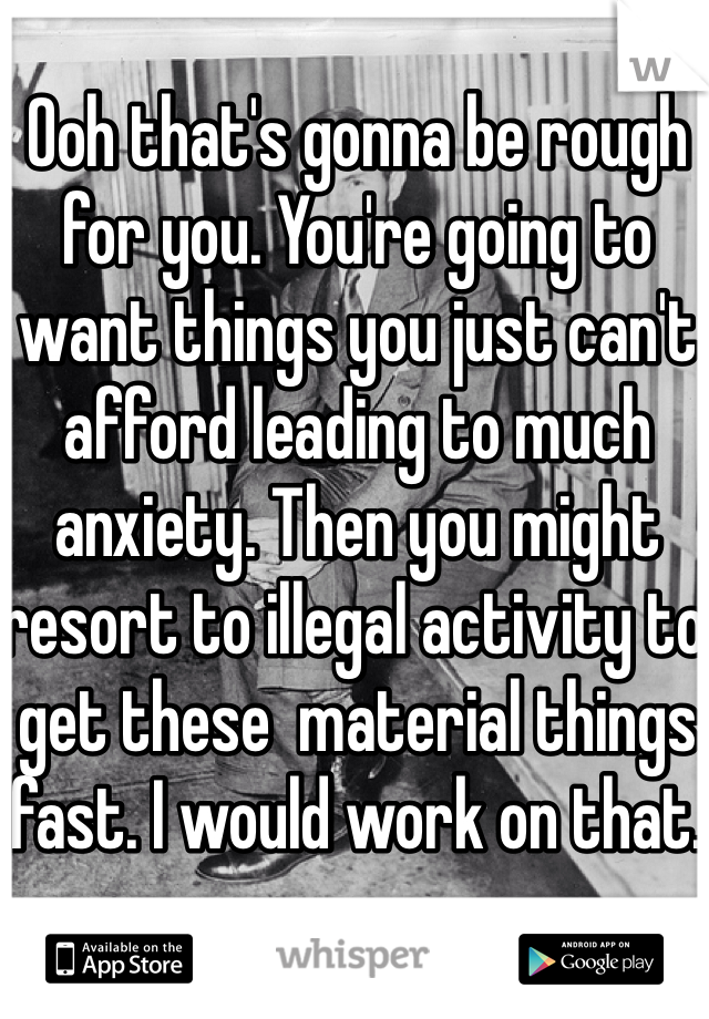 Ooh that's gonna be rough for you. You're going to want things you just can't afford leading to much anxiety. Then you might resort to illegal activity to get these  material things fast. I would work on that.