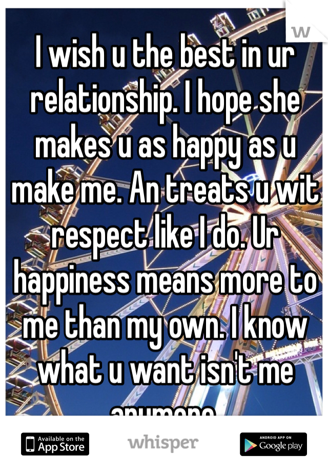 I wish u the best in ur relationship. I hope she makes u as happy as u make me. An treats u wit respect like I do. Ur happiness means more to me than my own. I know what u want isn't me anymore. 