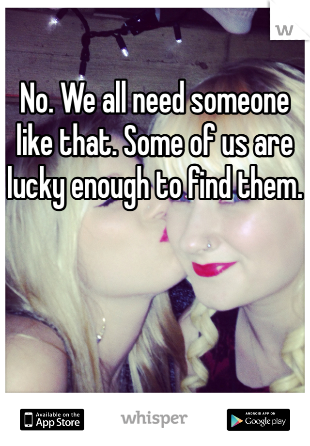 No. We all need someone like that. Some of us are lucky enough to find them.