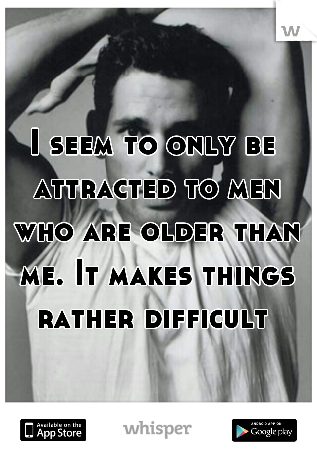 I seem to only be attracted to men who are older than me. It makes things rather difficult 
