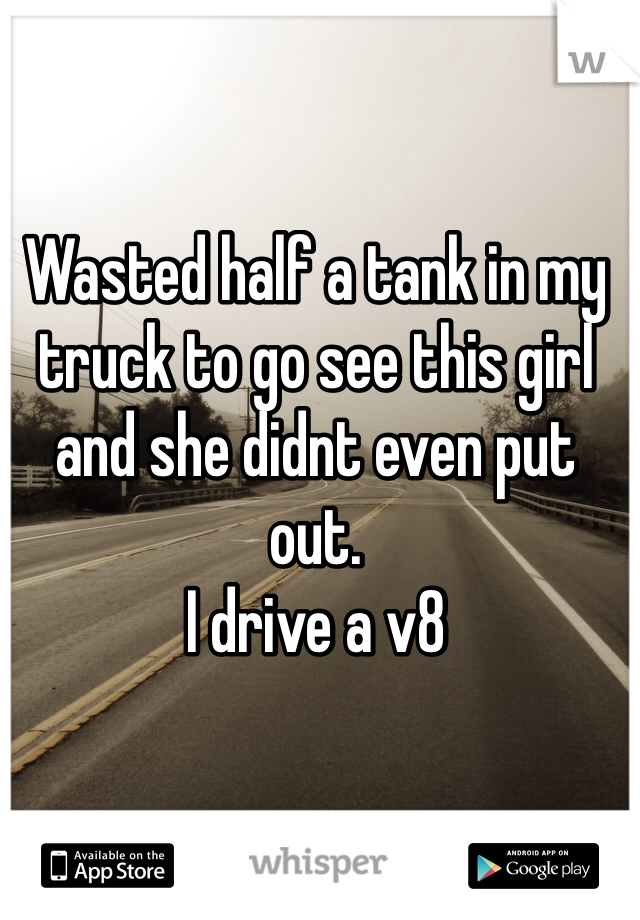 Wasted half a tank in my truck to go see this girl and she didnt even put out. 
I drive a v8
