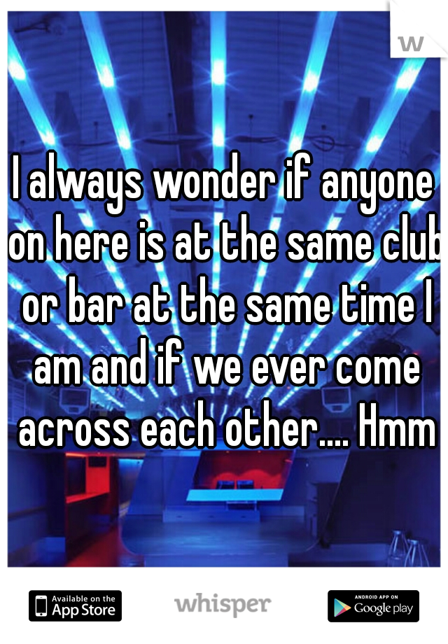 I always wonder if anyone on here is at the same club or bar at the same time I am and if we ever come across each other.... Hmmm