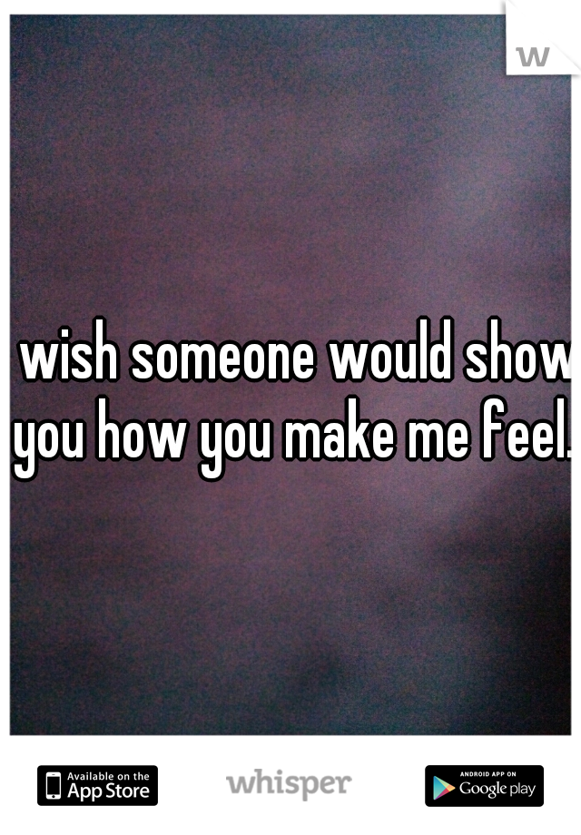 I wish someone would show you how you make me feel.