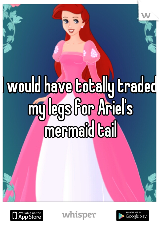 I would have totally traded my legs for Ariel's mermaid tail