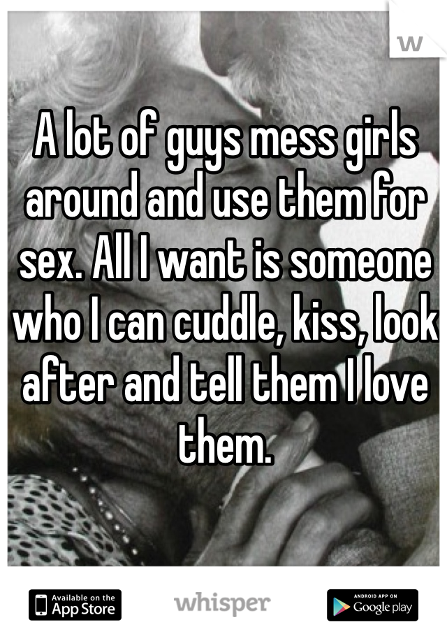 A lot of guys mess girls around and use them for sex. All I want is someone who I can cuddle, kiss, look after and tell them I love them.