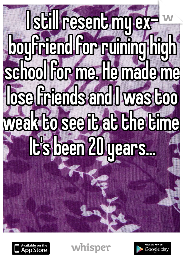 I still resent my ex-boyfriend for ruining high school for me. He made me lose friends and I was too weak to see it at the time. It's been 20 years...