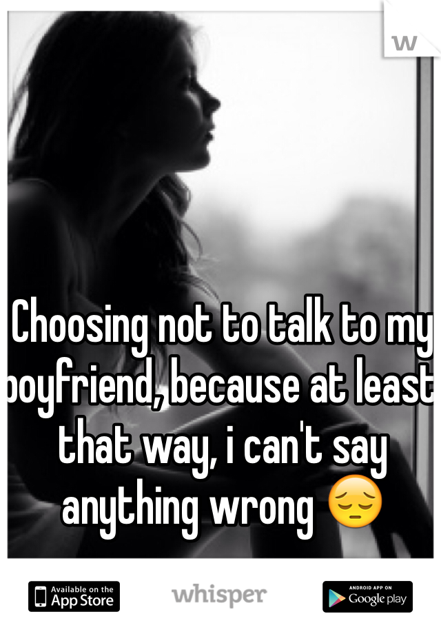 Choosing not to talk to my boyfriend, because at least that way, i can't say anything wrong ðŸ˜”